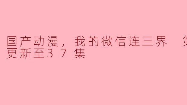 国产动漫，我的微信连三界 第三季，更新至37集